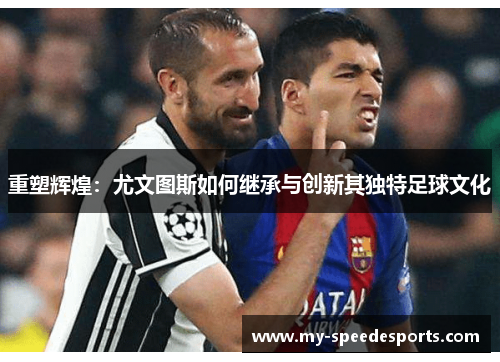 重塑辉煌:尤文图斯如何继承与创新其独特足球文化 重塑辉煌:尤文图斯如何继承与创新其独特足球文化